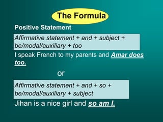 The Formula
Positive Statement
Affirmative statement + and + subject +
be/modal/auxiliary + too
I speak French to my parents and Amar does
too.
or
Affirmative statement + and + so +
be/modal/auxiliary + subject
Jihan is a nice girl and so am I.
 