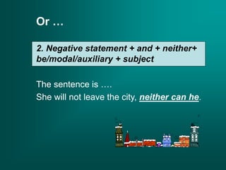 Or …
2. Negative statement + and + neither+
be/modal/auxiliary + subject
The sentence is ….
She will not leave the city, neither can he.
 