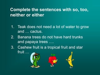 Complete the sentences with so, too,
neither or either
1. Teak does not need a lot of water to grow
and … cactus.
2. Banana trees do not have hard trunks
and papaya trees ….
3. Cashew fruit is a tropical fruit and star
fruit …
 
