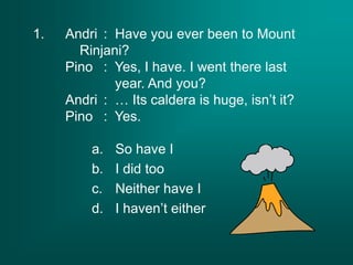 1. Andri : Have you ever been to Mount
Rinjani?
Pino : Yes, I have. I went there last
year. And you?
Andri : … Its caldera is huge, isn’t it?
Pino : Yes.
a. So have I
b. I did too
c. Neither have I
d. I haven’t either
 
