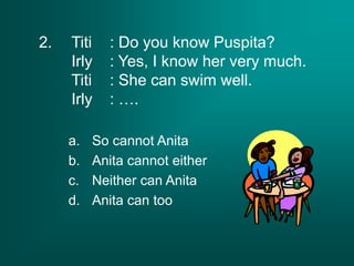 2. Titi : Do you know Puspita?
Irly : Yes, I know her very much.
Titi : She can swim well.
Irly : ….
a. So cannot Anita
b. Anita cannot either
c. Neither can Anita
d. Anita can too
 
