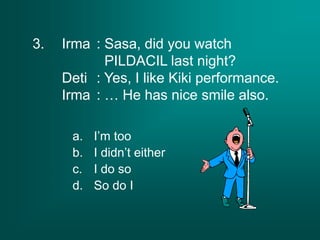 3. Irma : Sasa, did you watch
PILDACIL last night?
Deti : Yes, I like Kiki performance.
Irma : … He has nice smile also.
a. I’m too
b. I didn’t either
c. I do so
d. So do I
 
