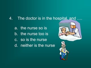 4. The doctor is in the hospital, and ….
a. the nurse so is
b. the nurse too is
c. so is the nurse
d. neither is the nurse
 
