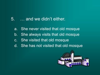 5. … and we didn’t either.
a. She never visited that old mosque
b. She always visits that old mosque
c. She visited that old mosque
d. She has not visited that old mosque
 