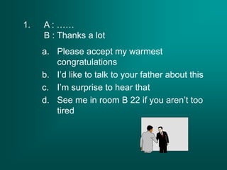 1. A : ……
B : Thanks a lot
a. Please accept my warmest
congratulations
b. I’d like to talk to your father about this
c. I’m surprise to hear that
d. See me in room B 22 if you aren’t too
tired
 