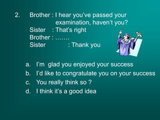 2. Brother : I hear you’ve passed your
examination, haven’t you?
Sister : That’s right
Brother : …….
Sister : Thank you
a. I’m glad you enjoyed your success
b. I’d like to congratulate you on your success
c. You really think so ?
d. I think it’s a good idea
 