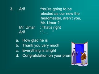 3. Arif :You’re going to be
elected as our new the
headmaster, aren’t you,
Mr. Umar ?
Mr. Umar : That’s right
Arif : “…. “
a. How glad he is
b. Thank you very much
c. Everything is alright
d. Congratulation on your promotion
 