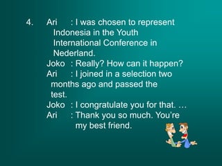 4. Ari : I was chosen to represent
Indonesia in the Youth
International Conference in
Nederland.
Joko : Really? How can it happen?
Ari : I joined in a selection two
months ago and passed the
test.
Joko : I congratulate you for that. …
Ari : Thank you so much. You’re
my best friend.
 