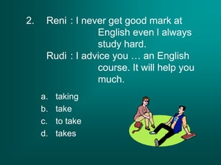 2. Reni : I never get good mark at
English even l always
study hard.
Rudi : I advice you … an English
course. It will help you
much.
a. taking
b. take
c. to take
d. takes
 