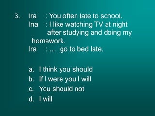 3. Ira : You often late to school.
Ina : I like watching TV at night
after studying and doing my
homework.
Ira : … go to bed late.
a. I think you should
b. If l were you l will
c. You should not
d. I will
 