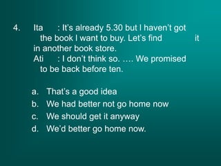 4. Ita : It’s already 5.30 but l haven’t got
the book l want to buy. Let’s find it
in another book store.
Ati : I don’t think so. …. We promised
to be back before ten.
a. That’s a good idea
b. We had better not go home now
c. We should get it anyway
d. We’d better go home now.
 