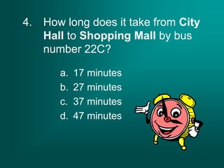 4. How long does it take from City
Hall to Shopping Mall by bus
number 22C?
a. 17 minutes
b. 27 minutes
c. 37 minutes
d. 47 minutes
 
