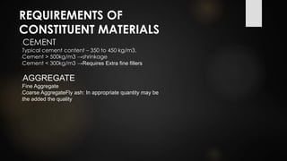 REQUIREMENTS OF
CONSTITUENT MATERIALS
CEMENT
Typical cement content – 350 to 450 kg/m3.
Cement > 500kg/m3 →shrinkage
Cement < 300kg/m3 →Requires Extra fine fillers
AGGREGATE
Fine Aggregate
Coarse AggregateFly ash: In appropriate quantity may be
the added the quality
 