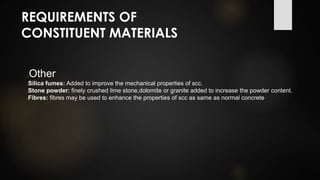 REQUIREMENTS OF
CONSTITUENT MATERIALS
Other
Silica fumes: Added to improve the mechanical properties of scc.
Stone powder: finely crushed lime stone,dolomite or granite added to increase the powder content.
Fibres: fibres may be used to enhance the properties of scc as same as normal concrete
 