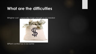 What are the difficulties
Higher cost – especially if high strength is not needed
Plant control has to be better
 