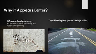 Why it Appears Better?
Segregation Resistance-
Achieved by mortar viscosity, not
aggregate grading
No Bleeding and perfect compaction
 