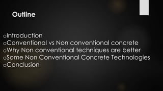 Outline
oIntroduction
oConventional vs Non conventional concrete
oWhy Non conventional techniques are better
oSome Non Conventional Concrete Technologies
oConclusion
 