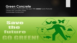 Green Concrete
oFirst invented in Denmark in the year 1998 Kyoto Protoclol
oMade with concrete wastes
oSustainable Construction
 