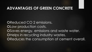 ADVANTAGES OF GREEN CONCRETE
Reduced CO 2 emissions.
Low production costs.
Saves energy, emissions and waste water.
Helps in recycling industry wastes.
Reduces the consumption of cement overall.
 