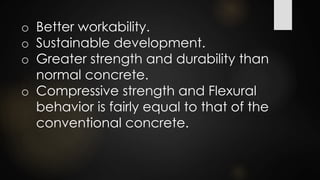 o Better workability.
o Sustainable development.
o Greater strength and durability than
normal concrete.
o Compressive strength and Flexural
behavior is fairly equal to that of the
conventional concrete.
 