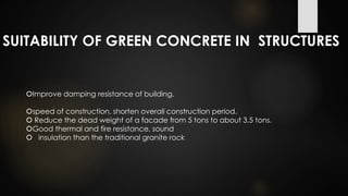SUITABILITY OF GREEN CONCRETE IN STRUCTURES
Improve damping resistance of building.
speed of construction, shorten overall construction period.
 Reduce the dead weight of a facade from 5 tons to about 3.5 tons.
Good thermal and fire resistance, sound
 insulation than the traditional granite rock
 
