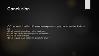 Conclusion
Concrete that is a little more expensive per cubic meter to buy
BUT
It will require less skill and effort to place
It will look better with no appearance defects
It will be more durable
It will require more skill at the batching plant
 