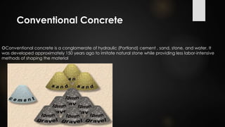Conventional Concrete
Conventional concrete is a conglomerate of hydraulic (Portland) cement , sand, stone, and water. It
was developed approximately 150 years ago to imitate natural stone while providing less labor-intensive
methods of shaping the material
 