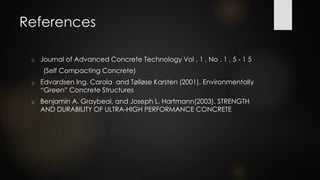 References
o Journal of Advanced Concrete Technology Vol . 1 , No . 1 , 5 - 1 5
(Self Compacting Concrete)
o Edvardsen Ing. Carola and Tølløse Karsten (2001). Environmentally
“Green” Concrete Structures
o Benjamin A. Graybeal, and Joseph L. Hartmann(2003). STRENGTH
AND DURABILITY OF ULTRA-HIGH PERFORMANCE CONCRETE
 