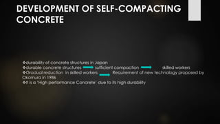 DEVELOPMENT OF SELF-COMPACTING
CONCRETE
durability of concrete structures in Japan
durable concrete structures sufficient compaction skilled workers
Gradual reduction in skilled workers Requirement of new technology proposed by
Okamura in 1986
It is a ‘High performance Concrete’ due to its high durability
 