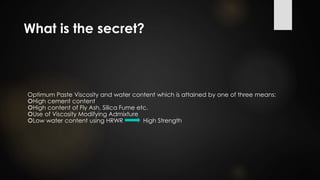 What is the secret?
Optimum Paste Viscosity and water content which is attained by one of three means:
High cement content
High content of Fly Ash, Silica Fume etc.
Use of Viscosity Modifying Admixture
Low water content using HRWR High Strength
 
