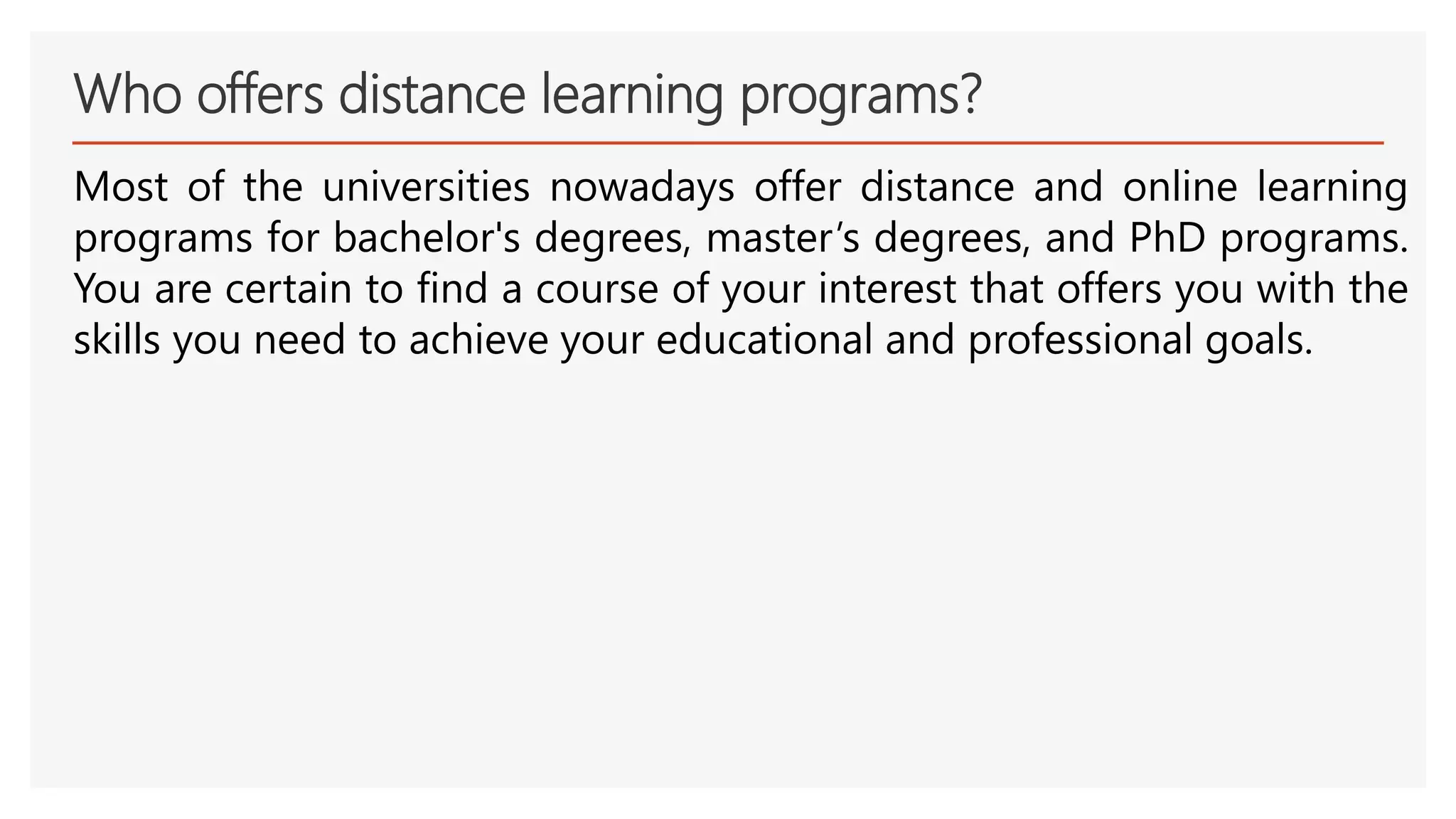 Who offers distance learning programs?
Most of the universities nowadays offer distance and online learning
programs for bachelor's degrees, master’s degrees, and PhD programs.
You are certain to find a course of your interest that offers you with the
skills you need to achieve your educational and professional goals.
 