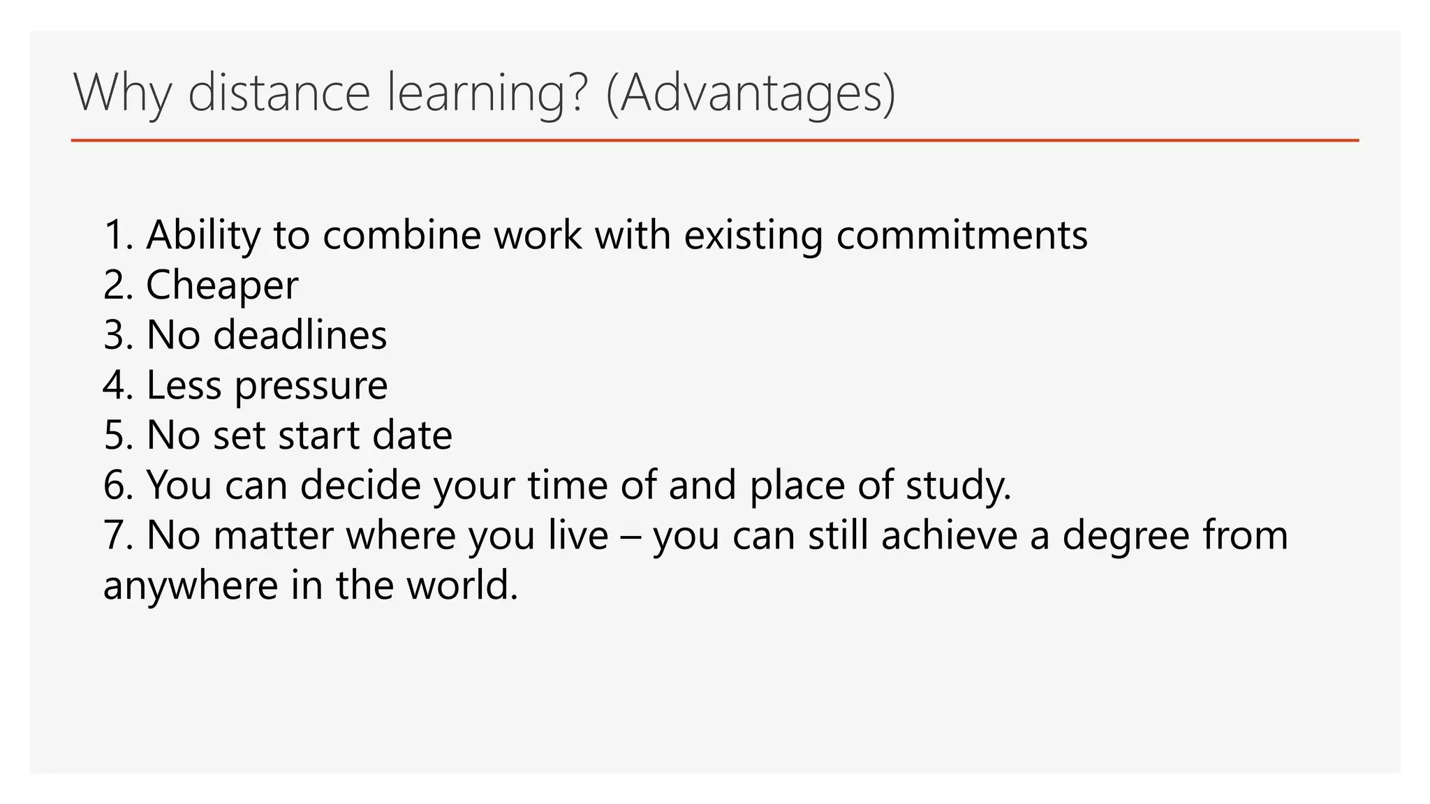 Why distance learning? (Advantages)
1. Ability to combine work with existing commitments
2. Cheaper
3. No deadlines
4. Less pressure
5. No set start date
6. You can decide your time of and place of study.
7. No matter where you live – you can still achieve a degree from
anywhere in the world.
 