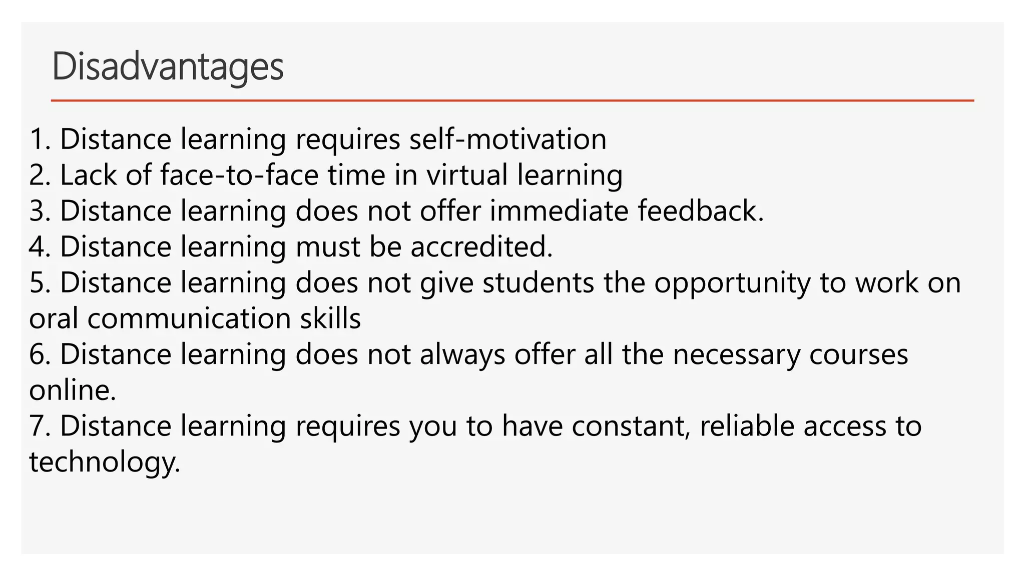 Disadvantages
1. Distance learning requires self-motivation
2. Lack of face-to-face time in virtual learning
3. Distance learning does not offer immediate feedback.
4. Distance learning must be accredited.
5. Distance learning does not give students the opportunity to work on
oral communication skills
6. Distance learning does not always offer all the necessary courses
online.
7. Distance learning requires you to have constant, reliable access to
technology.
 