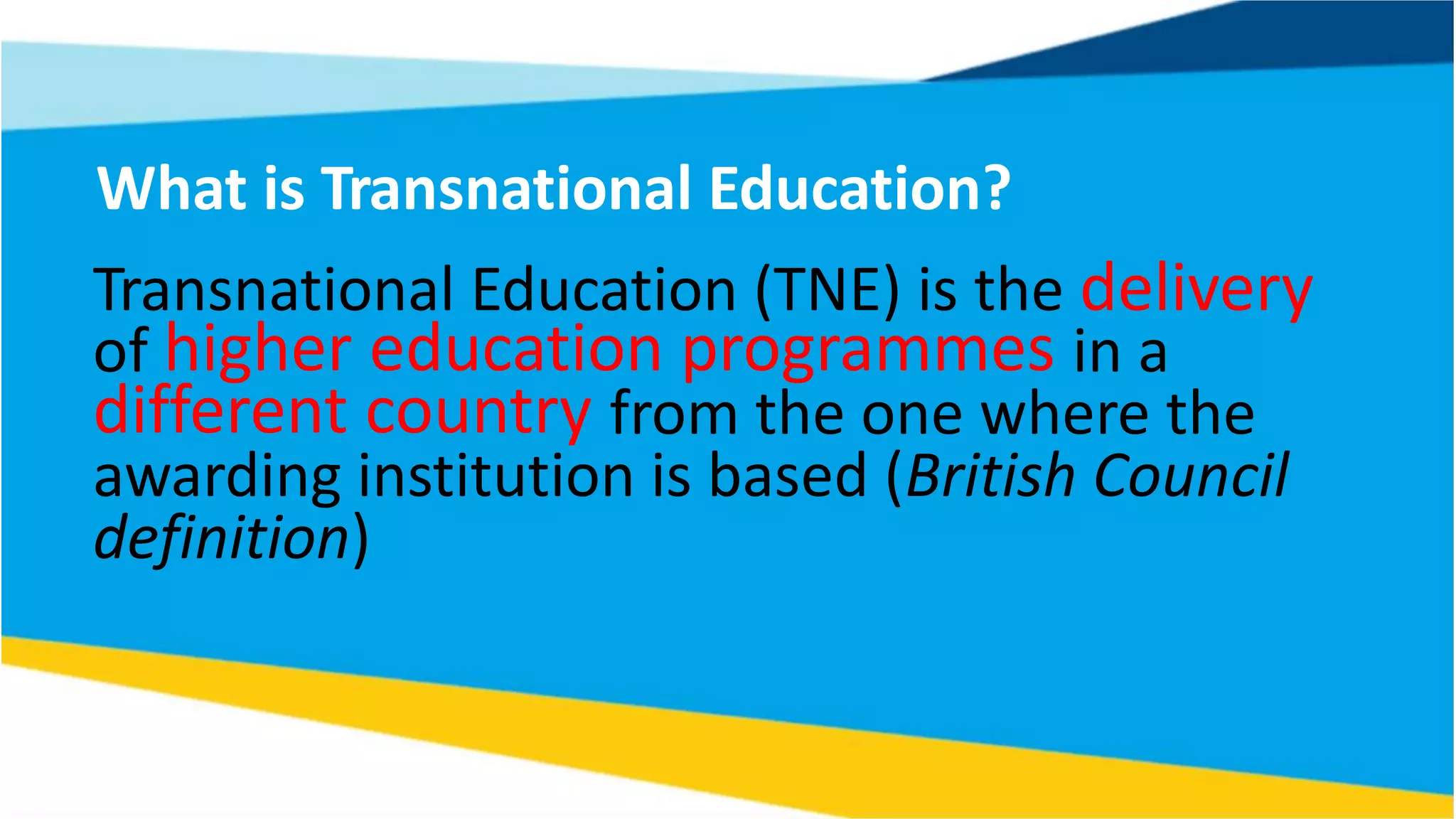What is Transnational Education?
Transnational Education (TNE) is the delivery
of higher education programmes in a
different country from the one where the
awarding institution is based (British Council
definition)
 