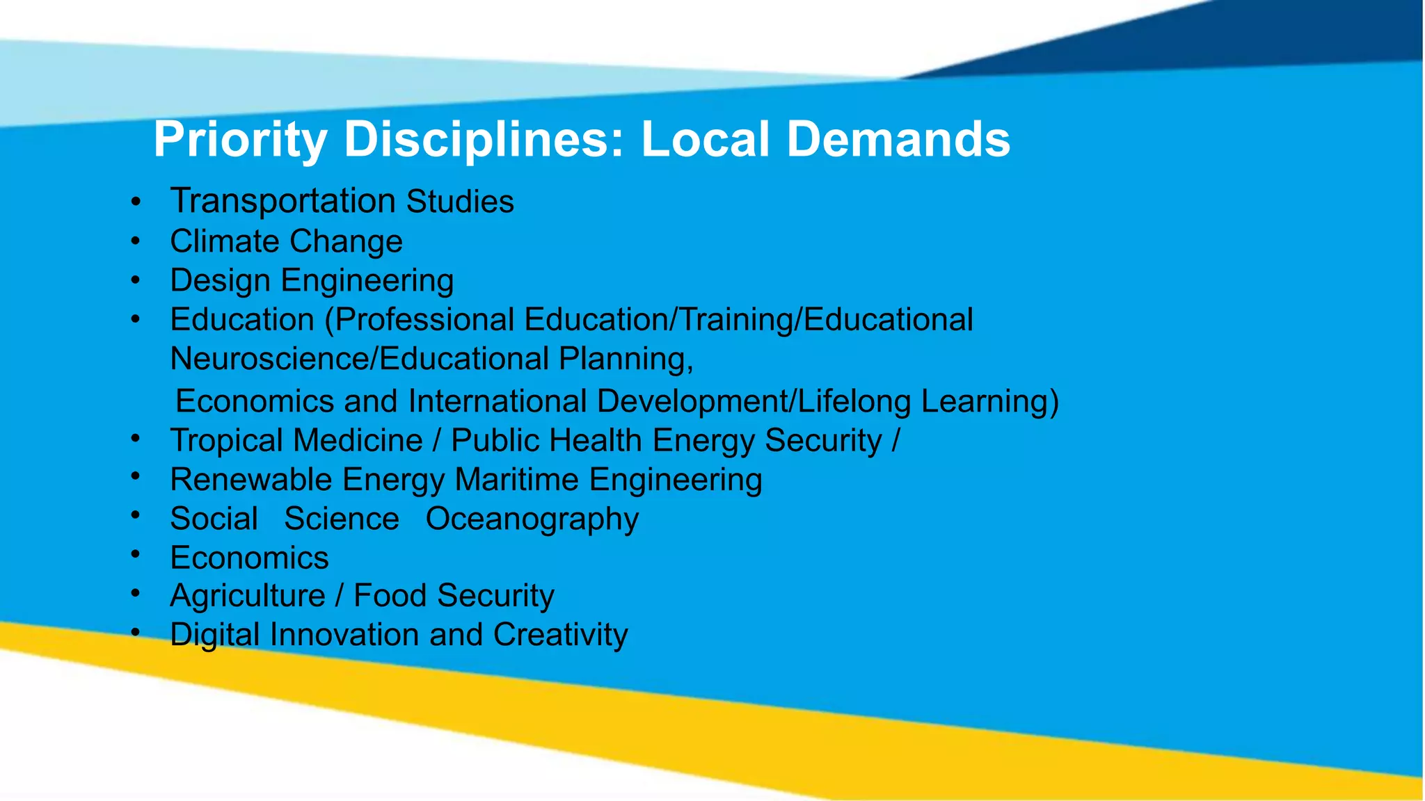 Priority Disciplines: Local Demands
Transportation Studies
Climate Change
Design Engineering
Education (Professional Education/Training/Educational
Neuroscience/Educational Planning,
•
•
•
•
Economics and International Development/Lifelong
Tropical Medicine / Public Health Energy Security /
Renewable Energy Maritime Engineering
Social Science Oceanography
Economics
Agriculture / Food Security
Digital Innovation and Creativity
Learning)
•
•
•
•
•
•
 