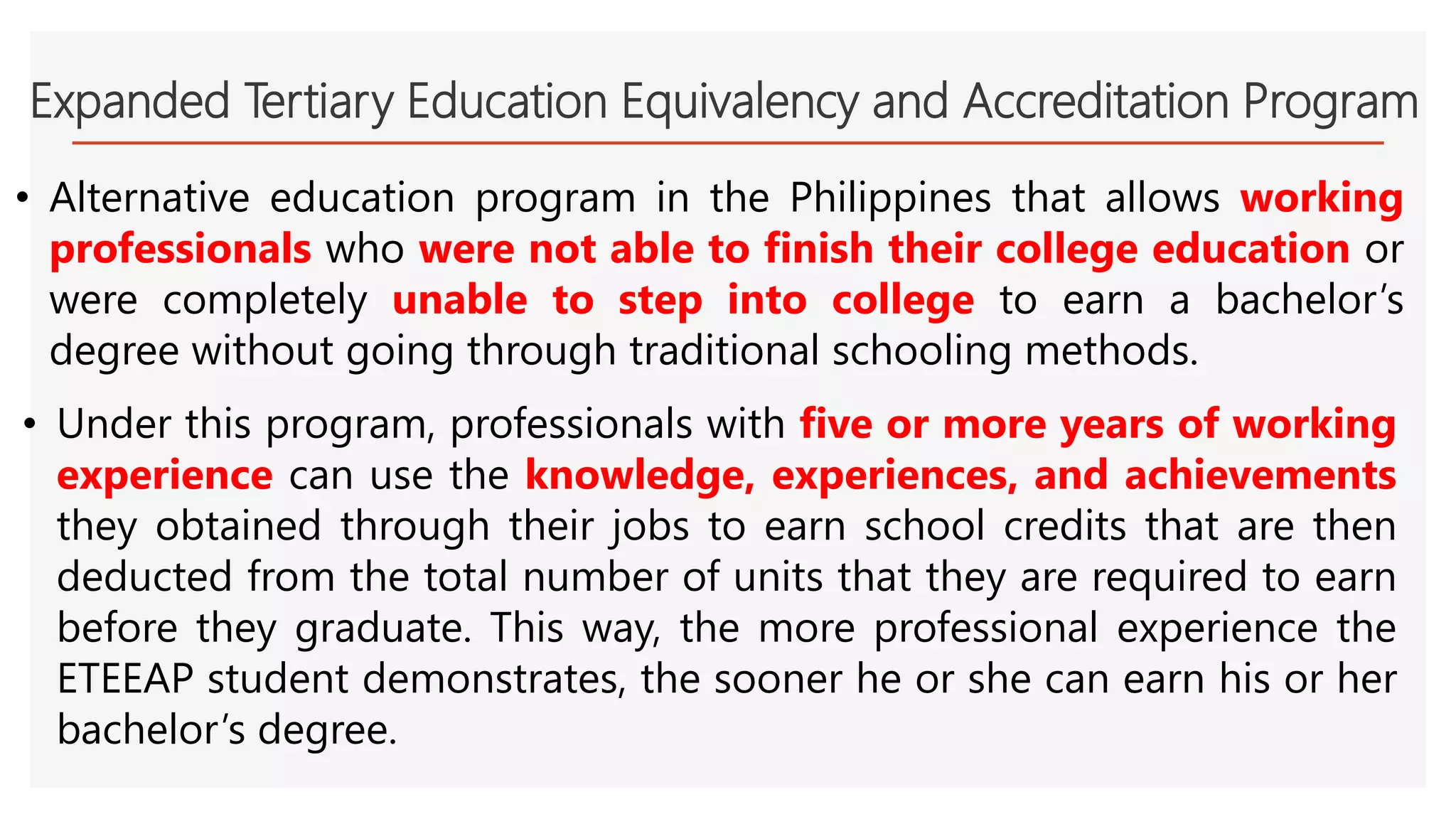 Expanded Tertiary Education Equivalency and Accreditation Program
• Alternative education program in the Philippines that allows working
professionals who were not able to finish their college education or
were completely unable to step into college to earn a bachelor’s
degree without going through traditional schooling methods.
• Under this program, professionals with five or more years of working
experience can use the knowledge, experiences, and achievements
they obtained through their jobs to earn school credits that are then
deducted from the total number of units that they are required to earn
before they graduate. This way, the more professional experience the
ETEEAP student demonstrates, the sooner he or she can earn his or her
bachelor’s degree.
 