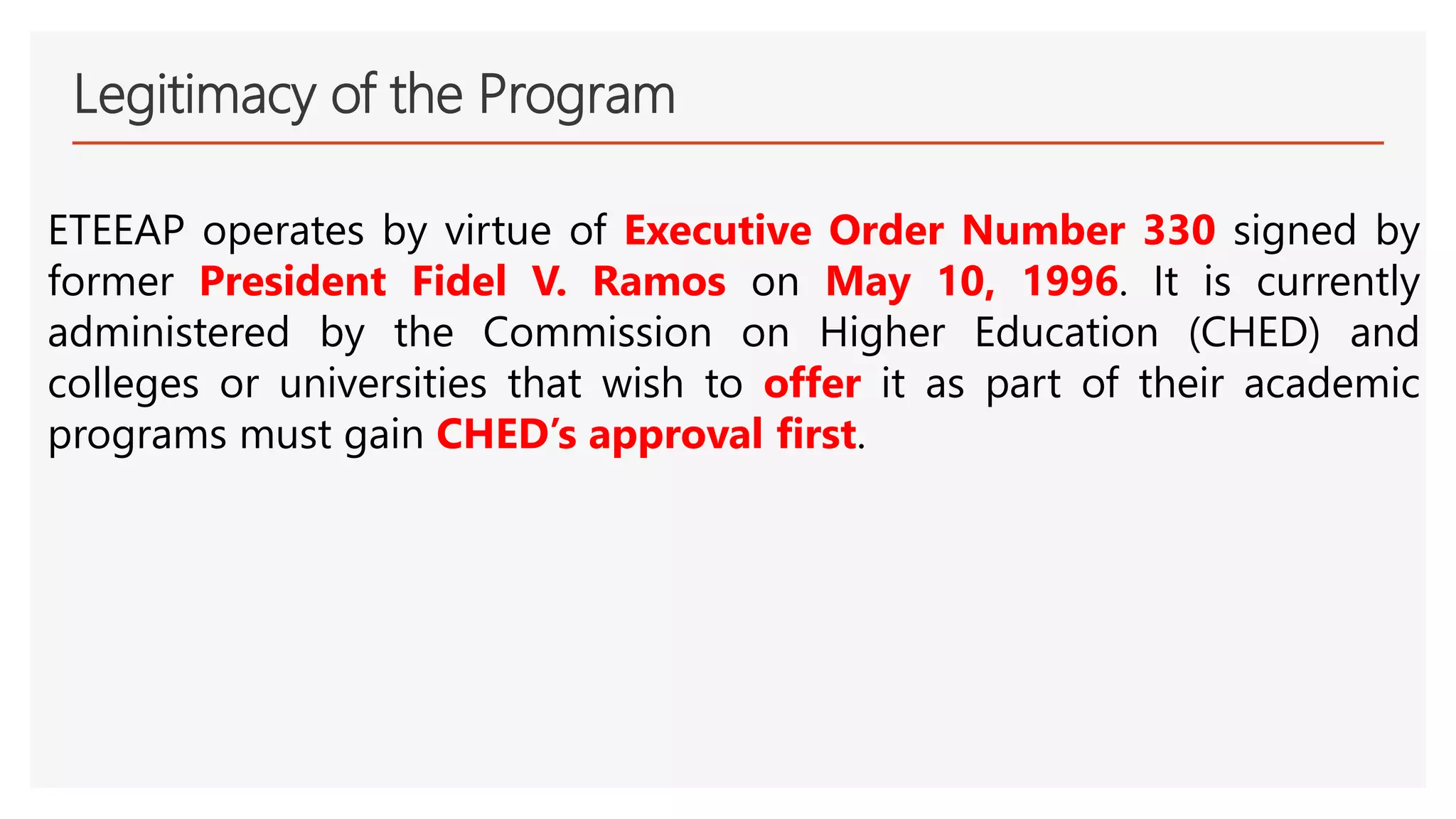 Legitimacy of the Program
ETEEAP operates by virtue of Executive Order Number 330 signed by
former President Fidel V. Ramos on May 10, 1996. It is currently
administered by the Commission on Higher Education (CHED) and
colleges or universities that wish to offer it as part of their academic
programs must gain CHED’s approval first.
 