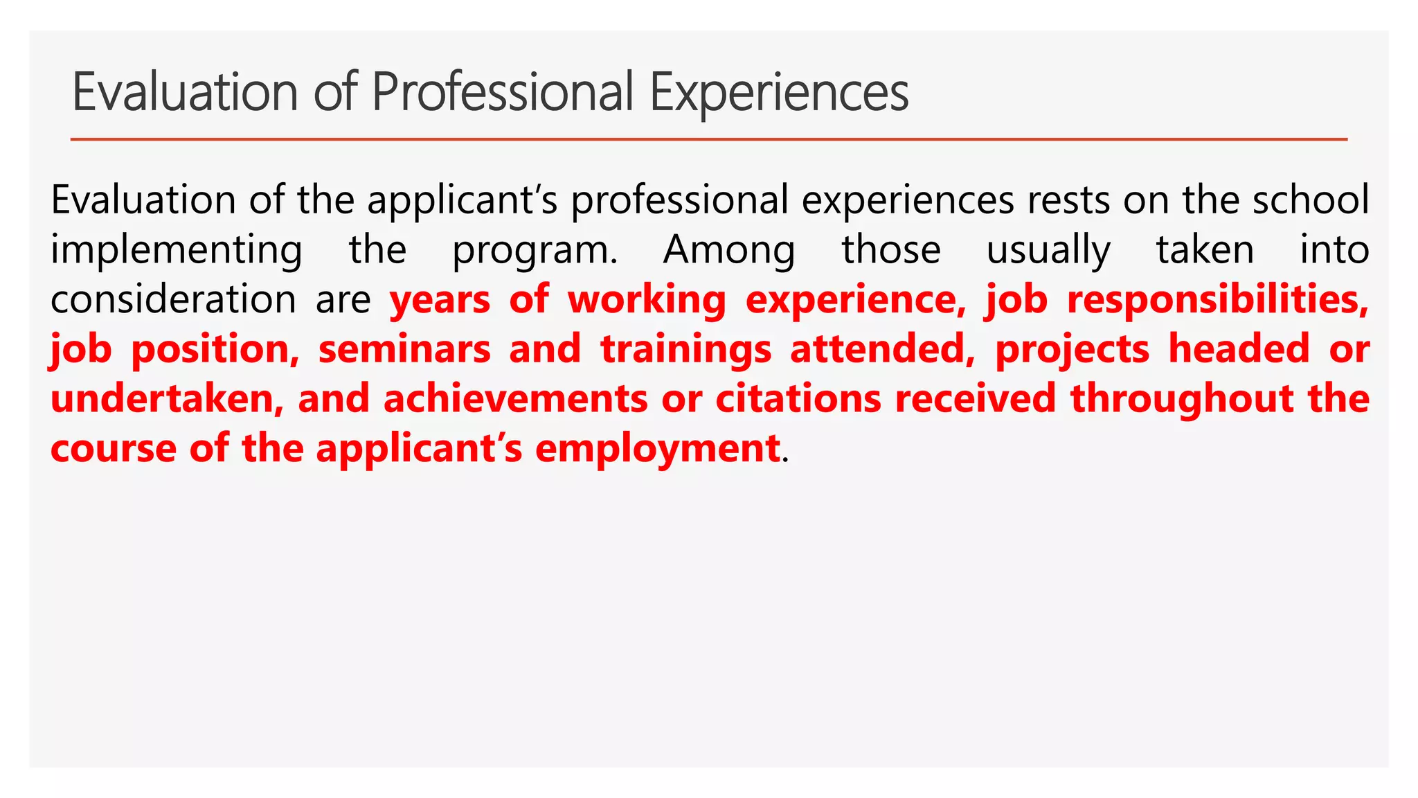 Evaluation of Professional Experiences
Evaluation of the applicant’s professional experiences rests on the school
implementing the program. Among those usually taken into
consideration are years of working experience, job responsibilities,
job position, seminars and trainings attended, projects headed or
undertaken, and achievements or citations received throughout the
course of the applicant’s employment.
 