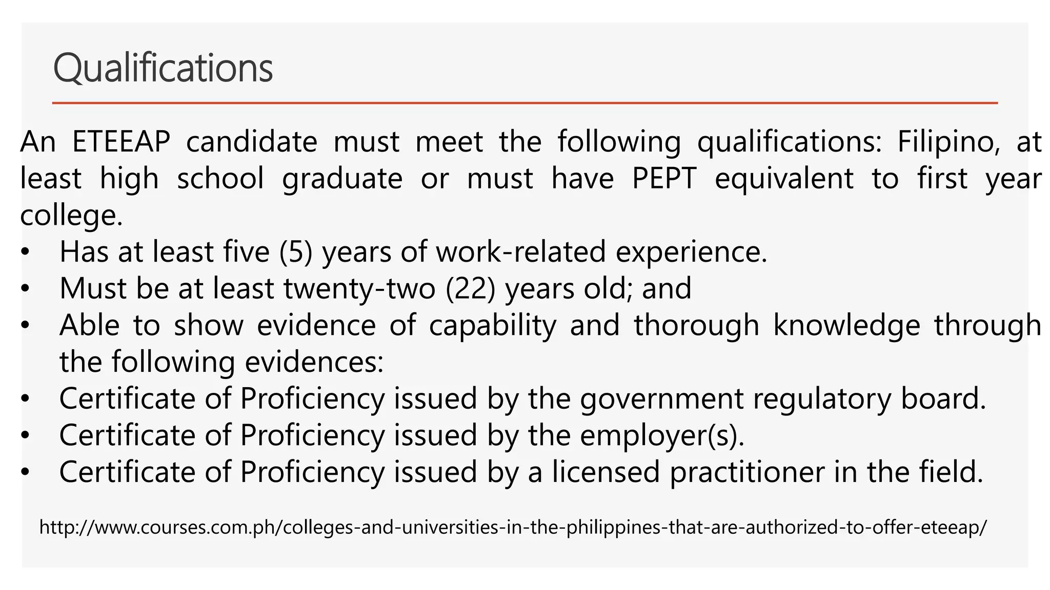 Qualifications
An ETEEAP candidate must meet the following qualifications: Filipino, at
least high school graduate or must have PEPT equivalent to first year
college.
• Has at least five (5) years of work-related experience.
• Must be at least twenty-two (22) years old; and
• Able to show evidence of capability and thorough knowledge through
the following evidences:
• Certificate of Proficiency issued by the government regulatory board.
• Certificate of Proficiency issued by the employer(s).
• Certificate of Proficiency issued by a licensed practitioner in the field.
http://www.courses.com.ph/colleges-and-universities-in-the-philippines-that-are-authorized-to-offer-eteeap/
 