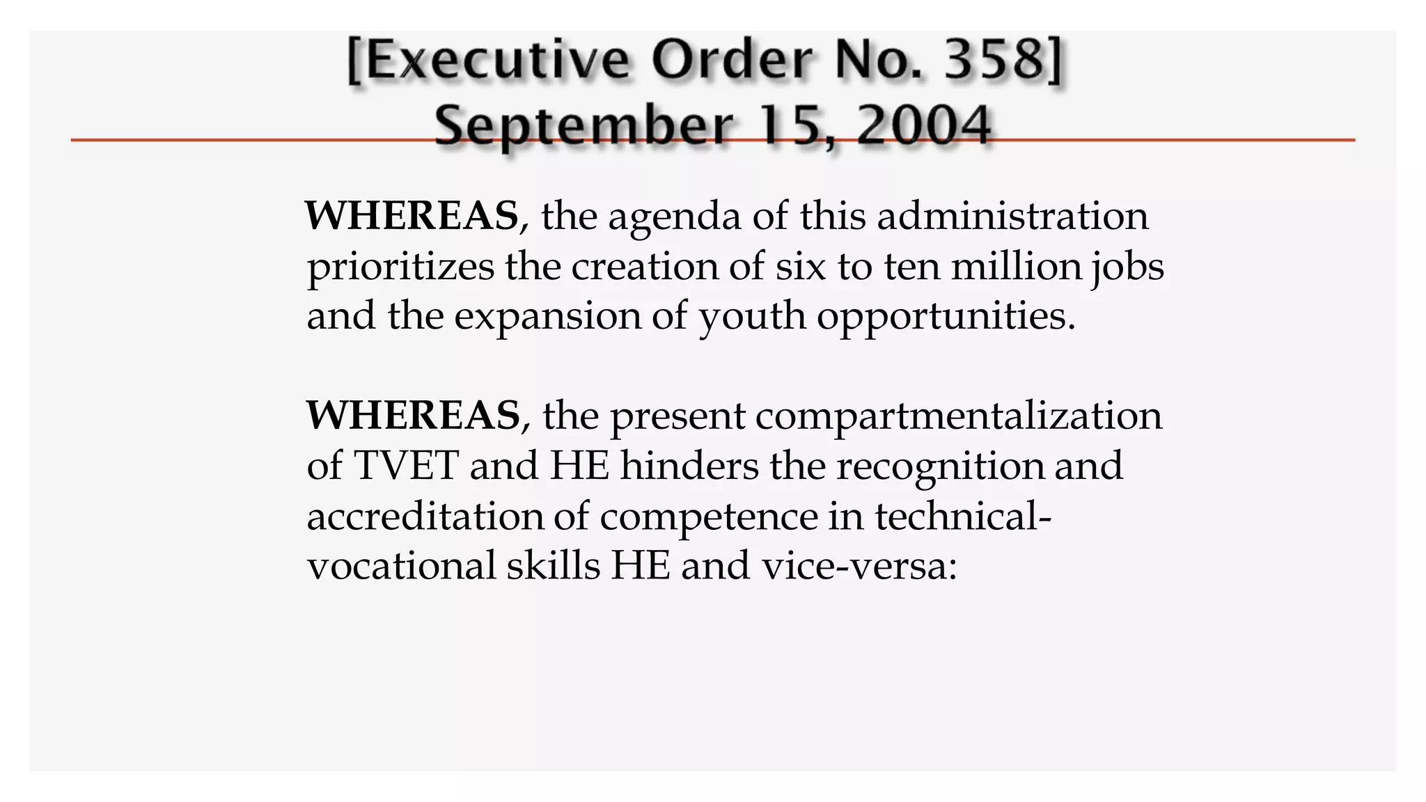  WHEREAS, the agenda of this administration
prioritizes the creation of six to ten million jobs
and the expansion of youth opportunities.
WHEREAS, the present compartmentalization
of TVET and HE hinders the recognition and
accreditation of competence in technical-
vocational skills HE and vice-versa:
 
