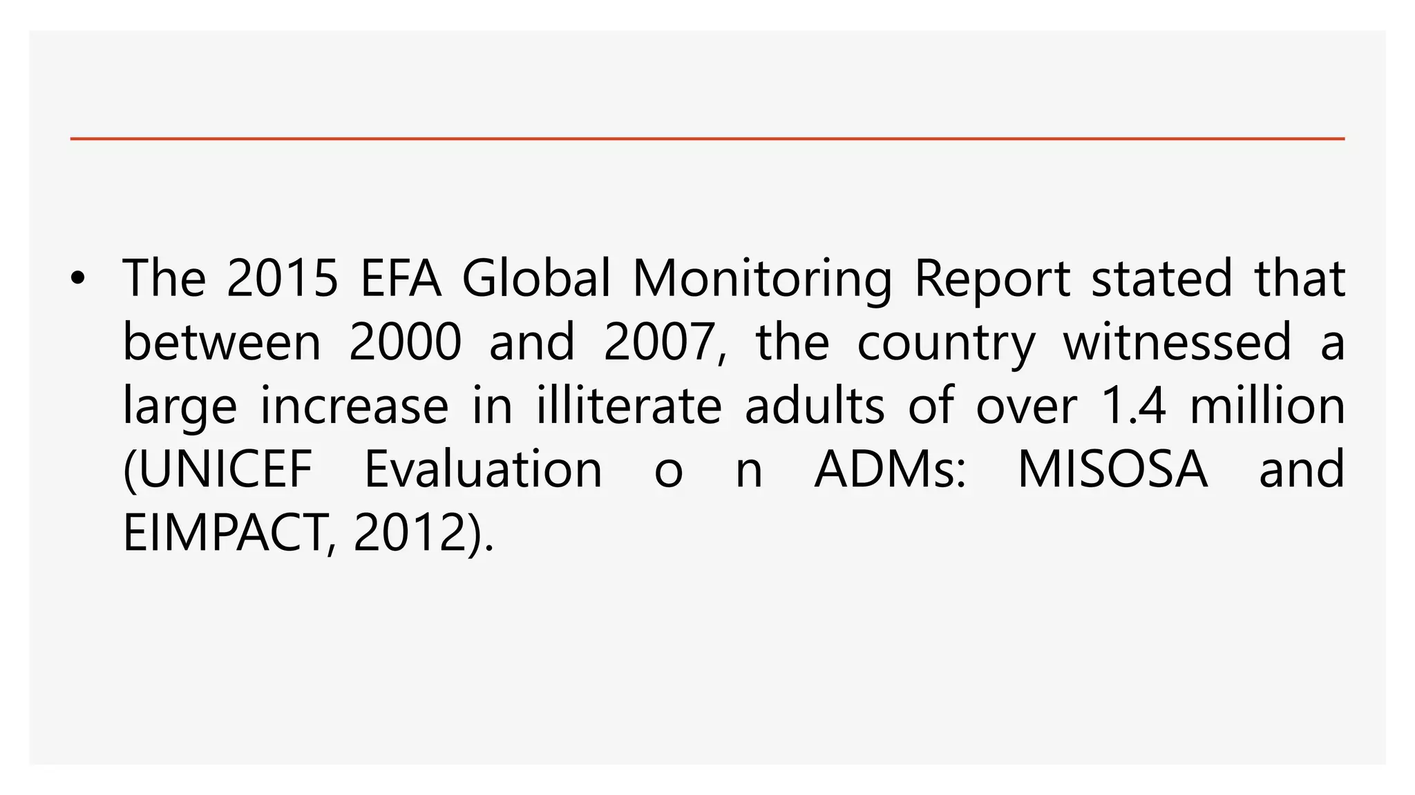• The 2015 EFA Global Monitoring Report stated that
between 2000 and 2007, the country witnessed a
large increase in illiterate adults of over 1.4 million
(UNICEF Evaluation o n ADMs: MISOSA and
EIMPACT, 2012).
 