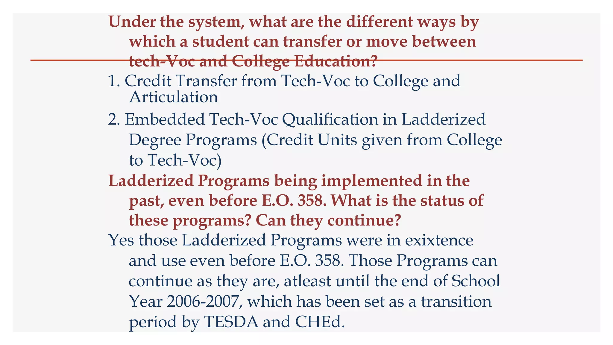Under the system, what are the different ways by
which a student can transfer or move between
tech-Voc and College Education?
1. Credit Transfer from Tech-Voc to College and
Articulation
2. Embedded Tech-Voc Qualification in Ladderized
Degree Programs (Credit Units given from College
to Tech-Voc)
Ladderized Programs being implemented in the
past, even before E.O. 358. What is the status of
these programs? Can they continue?
Yes those Ladderized Programs were in exixtence
and use even before E.O. 358. Those Programs can
continue as they are, atleast until the end of School
Year 2006-2007, which has been set as a transition
period by TESDA and CHEd.
 
