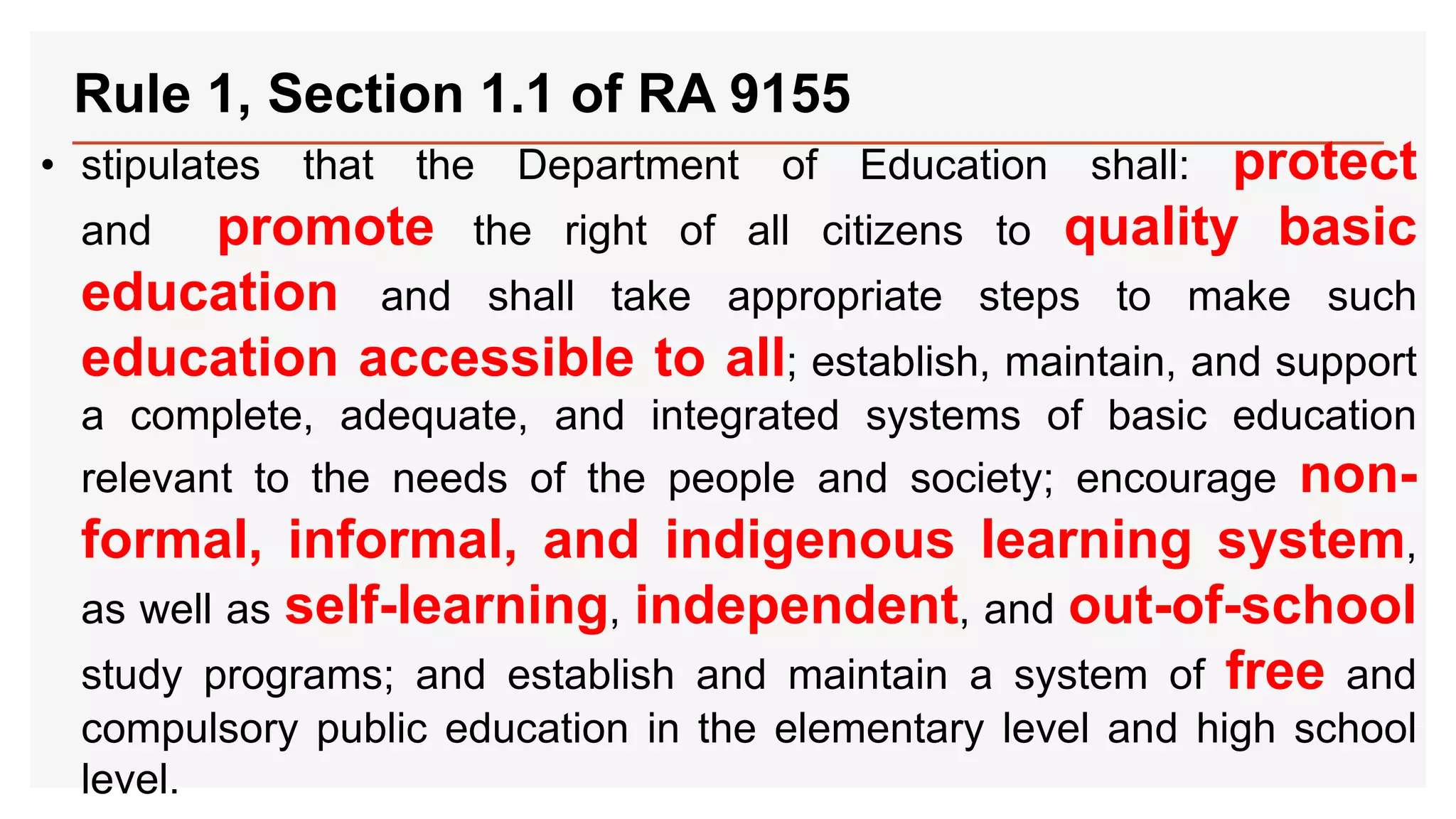 Rule 1, Section 1.1 of RA 9155
• stipulates that the Department of Education shall: protect
and promote the right of all citizens to quality basic
education and shall take appropriate steps to make such
education accessible to all; establish, maintain, and support
a complete, adequate, and integrated systems of basic education
relevant to the needs of the people and society; encourage non-
formal, informal, and indigenous learning system,
as well as self-learning, independent, and out-of-school
study programs; and establish and maintain a system of free and
compulsory public education in the elementary level and high school
level.
 