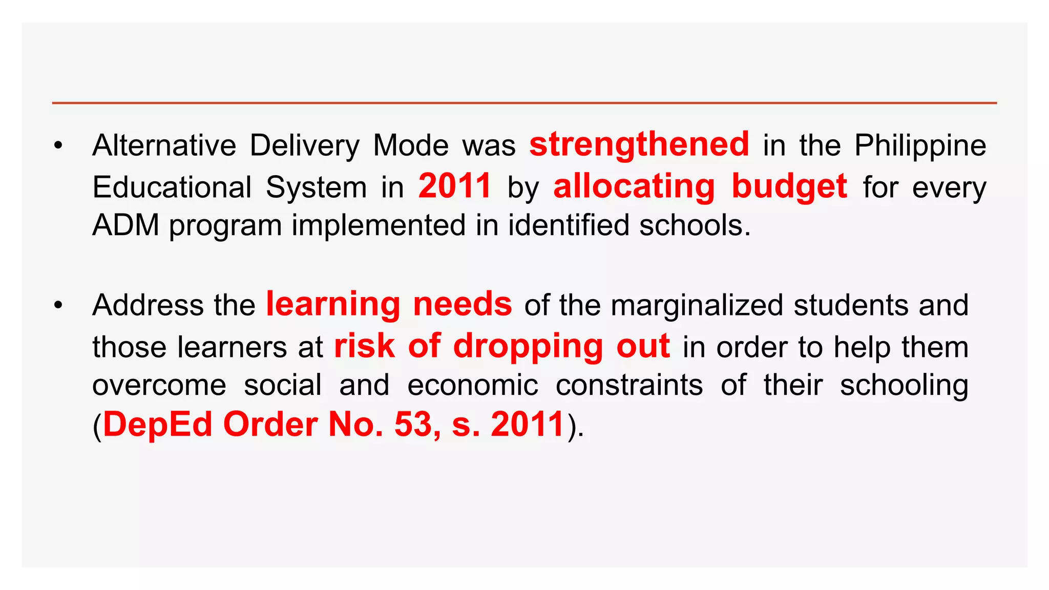 • Alternative Delivery Mode was strengthened in the Philippine
Educational System in 2011 by allocating budget for every
ADM program implemented in identified schools.
• Address the learning needs of the marginalized students and
those learners at risk of dropping out in order to help them
overcome social and economic constraints of their schooling
(DepEd Order No. 53, s. 2011).
 