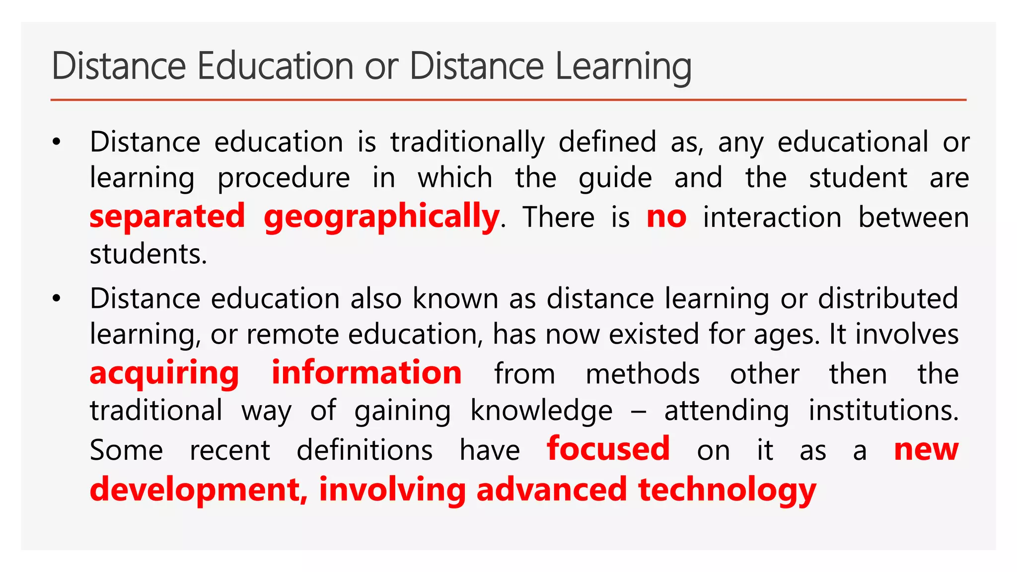 Distance Education or Distance Learning
• Distance education is traditionally defined as, any educational or
learning procedure in which the guide and the student are
separated geographically. There is no interaction between
students.
• Distance education also known as distance learning or distributed
learning, or remote education, has now existed for ages. It involves
acquiring information from methods other then the
traditional way of gaining knowledge – attending institutions.
Some recent definitions have focused on it as a new
development, involving advanced technology
 