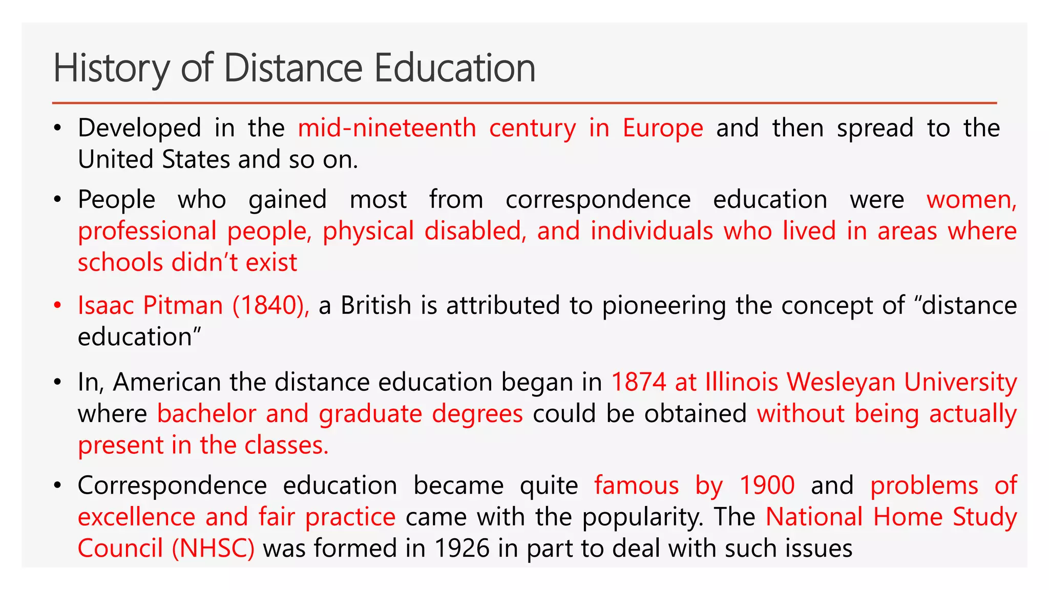 History of Distance Education
• Developed in the mid-nineteenth century in Europe and then spread to the
United States and so on.
• People who gained most from correspondence education were women,
professional people, physical disabled, and individuals who lived in areas where
schools didn’t exist
• Isaac Pitman (1840), a British is attributed to pioneering the concept of “distance
education”
• In, American the distance education began in 1874 at Illinois Wesleyan University
where bachelor and graduate degrees could be obtained without being actually
present in the classes.
• Correspondence education became quite famous by 1900 and problems of
excellence and fair practice came with the popularity. The National Home Study
Council (NHSC) was formed in 1926 in part to deal with such issues
 