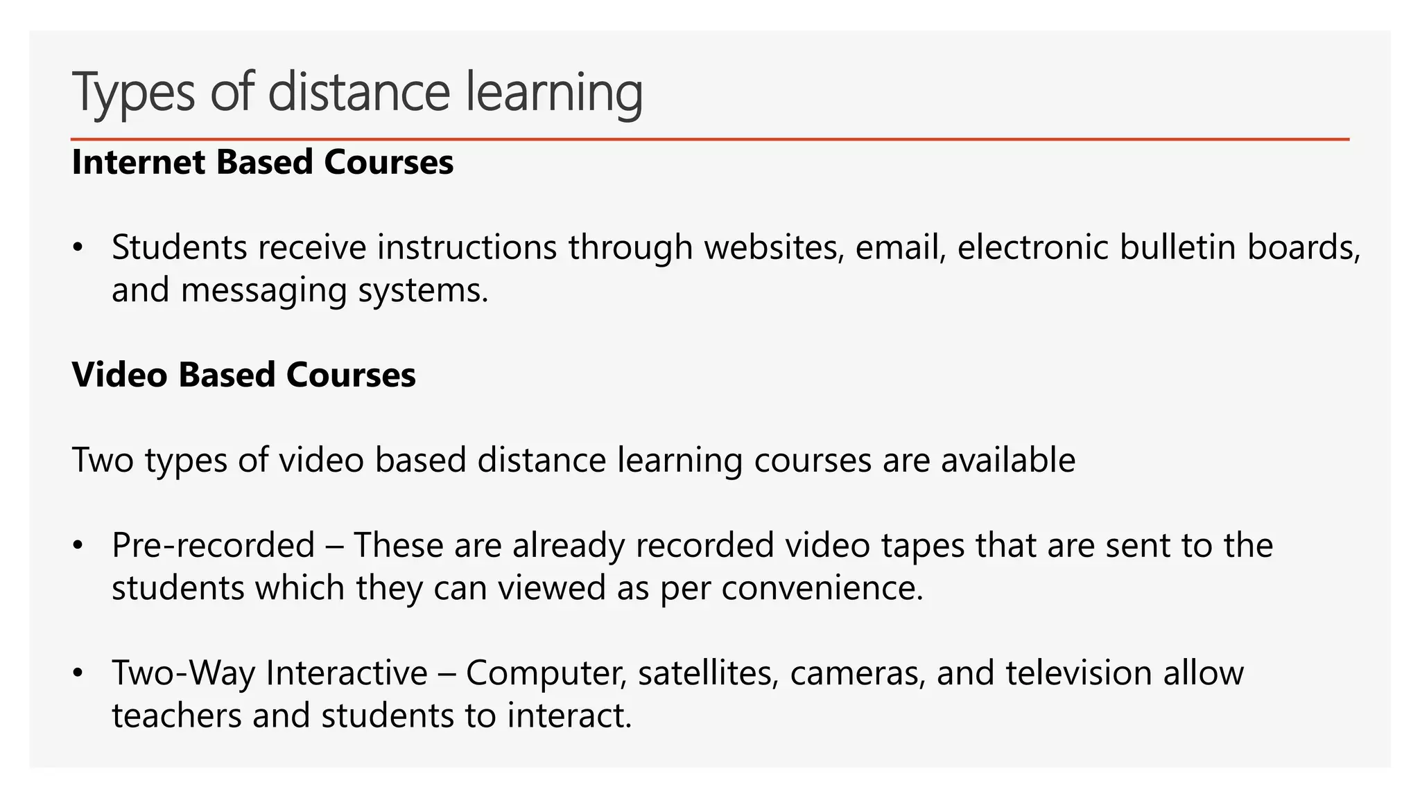 Types of distance learning
Internet Based Courses
• Students receive instructions through websites, email, electronic bulletin boards,
and messaging systems.
Video Based Courses
Two types of video based distance learning courses are available
• Pre-recorded – These are already recorded video tapes that are sent to the
students which they can viewed as per convenience.
• Two-Way Interactive – Computer, satellites, cameras, and television allow
teachers and students to interact.
 