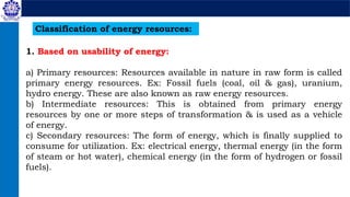 Classification of energy resources:
1. Based on usability of energy:
a) Primary resources: Resources available in nature in raw form is called
primary energy resources. Ex: Fossil fuels (coal, oil & gas), uranium,
hydro energy. These are also known as raw energy resources.
b) Intermediate resources: This is obtained from primary energy
resources by one or more steps of transformation & is used as a vehicle
of energy.
c) Secondary resources: The form of energy, which is finally supplied to
consume for utilization. Ex: electrical energy, thermal energy (in the form
of steam or hot water), chemical energy (in the form of hydrogen or fossil
fuels).
 