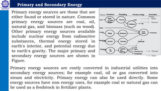 Primary and Secondary Energy
Primary energy sources are those that are
either found or stored in nature. Common
primary energy sources are coal, oil,
natural gas, and biomass (such as wood).
Other primary energy sources available
include nuclear energy from radioactive
substances, thermal energy stored in
earth's interior, and potential energy due
to earth's gravity. The major primary and
secondary energy sources are shown in
Figure.
Primary energy sources are costly converted in industrial utilities into
secondary energy sources; for example coal, oil or gas converted into
steam and electricity. Primary energy can also be used directly. Some
energy sources have non energy uses, for example coal or natural gas can
be used as a feedstock in fertilizer plants.
 