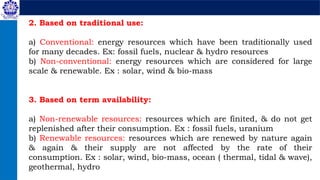 2. Based on traditional use:
a) Conventional: energy resources which have been traditionally used
for many decades. Ex: fossil fuels, nuclear & hydro resources
b) Non-conventional: energy resources which are considered for large
scale & renewable. Ex : solar, wind & bio-mass
3. Based on term availability:
a) Non-renewable resources: resources which are finited, & do not get
replenished after their consumption. Ex : fossil fuels, uranium
b) Renewable resources: resources which are renewed by nature again
& again & their supply are not affected by the rate of their
consumption. Ex : solar, wind, bio-mass, ocean ( thermal, tidal & wave),
geothermal, hydro
 